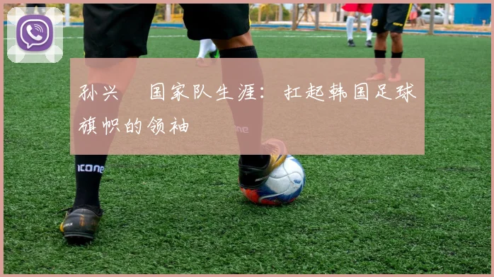 孙兴慜国家队生涯:扛起韩国足球旗帜的领袖