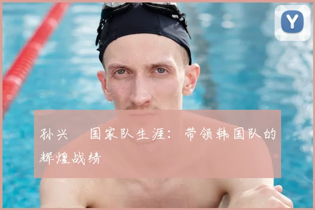 孙兴慜国家队生涯：带领韩国队的辉煌战绩