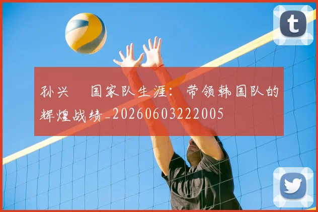 孙兴慜国家队生涯：带领韩国队的辉煌战绩_20260603222005