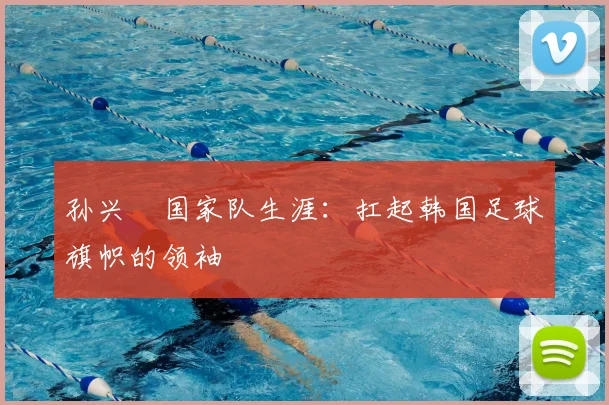 孙兴慜国家队生涯：扛起韩国足球旗帜的领袖