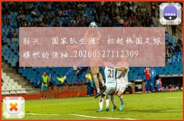 孙兴慜国家队生涯:扛起韩国足球旗帜的领袖_20260527112309