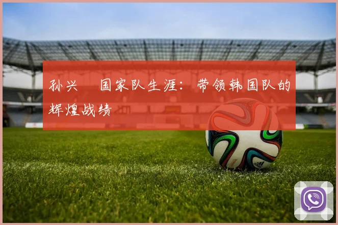 孙兴慜国家队生涯:带领韩国队的辉煌战绩
